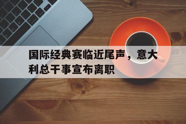 关于国际经典赛临近尾声，意大利总干事宣布离职的信息