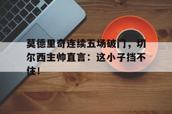 莫德里奇连续五场破门，切尔西主帅直言：这小子挡不住！莫德里奇和切尔西